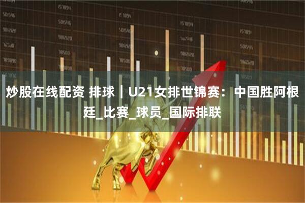 炒股在线配资 排球｜U21女排世锦赛：中国胜阿根廷_比赛_球员_国际排联