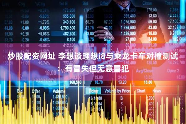 炒股配资网址 李想谈理想i8与乘龙卡车对撞测试：有冒失但无意冒犯