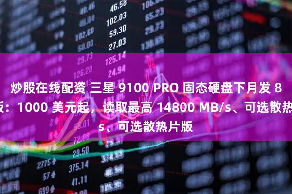 炒股在线配资 三星 9100 PRO 固态硬盘下月发 8TB 版：1000 美元起，读取最高 14800 MB/s、可选散热片版