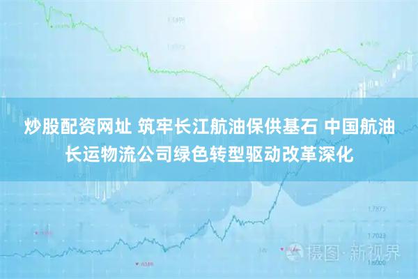 炒股配资网址 筑牢长江航油保供基石 中国航油长运物流公司绿色转型驱动改革深化