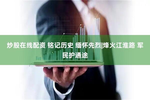 炒股在线配资 铭记历史 缅怀先烈|烽火江淮路 军民护通途