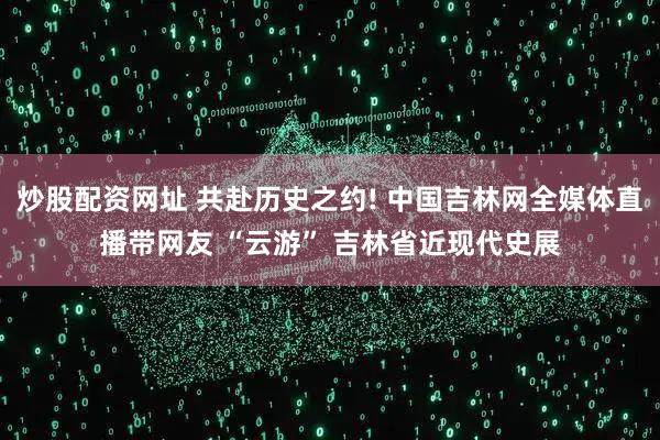 炒股配资网址 共赴历史之约! 中国吉林网全媒体直播带网友 “云游” 吉林省近现代史展