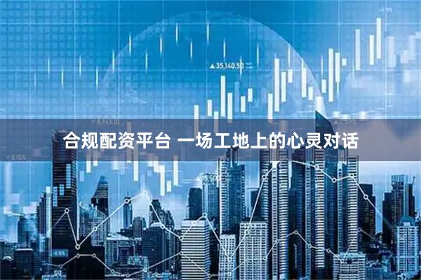 合规配资平台 一场工地上的心灵对话