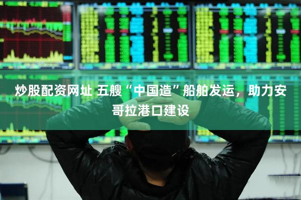 炒股配资网址 五艘“中国造”船舶发运，助力安哥拉港口建设