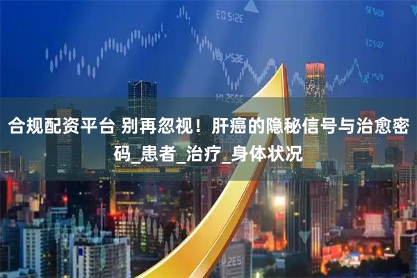 合规配资平台 别再忽视！肝癌的隐秘信号与治愈密码_患者_治疗_身体状况