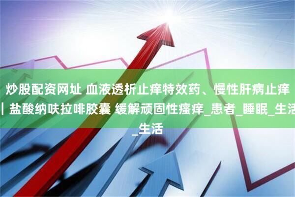 炒股配资网址 血液透析止痒特效药、慢性肝病止痒｜盐酸纳呋拉啡胶囊 缓解顽固性瘙痒_患者_睡眠_生活