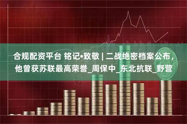合规配资平台 铭记•致敬 | 二战绝密档案公布，他曾获苏联最高荣誉_周保中_东北抗联_野营