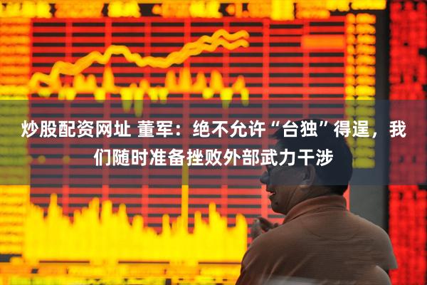 炒股配资网址 董军：绝不允许“台独”得逞，我们随时准备挫败外部武力干涉