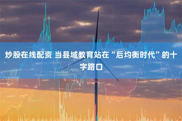 炒股在线配资 当县域教育站在“后均衡时代”的十字路口