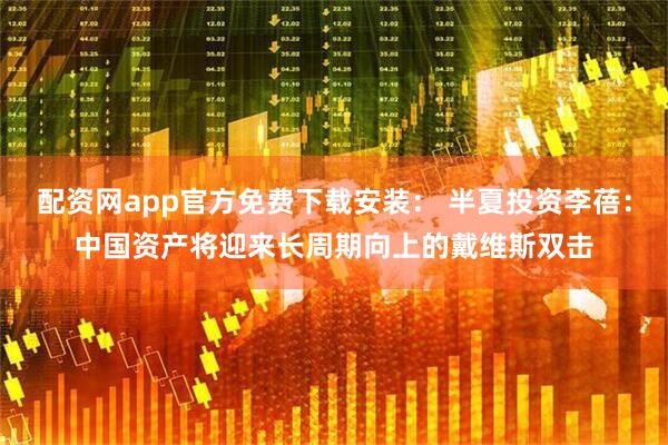 配资网app官方免费下载安装： 半夏投资李蓓：中国资产将迎来长周期向上的戴维斯双击