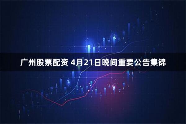 广州股票配资 4月21日晚间重要公告集锦