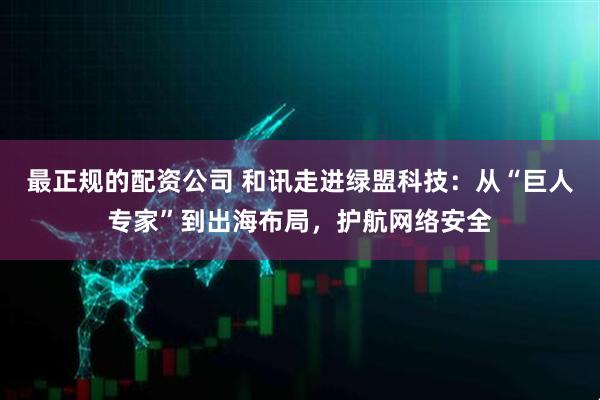 最正规的配资公司 和讯走进绿盟科技：从“巨人专家”到出海布局，护航网络安全
