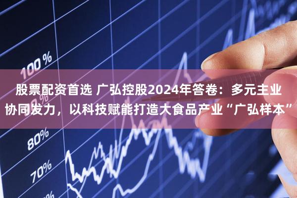 股票配资首选 广弘控股2024年答卷：多元主业协同发力，以科技赋能打造大食品产业“广弘样本”