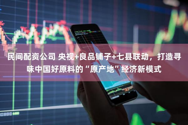 民间配资公司 央视+良品铺子+七县联动，打造寻味中国好原料的“原产地”经济新模式