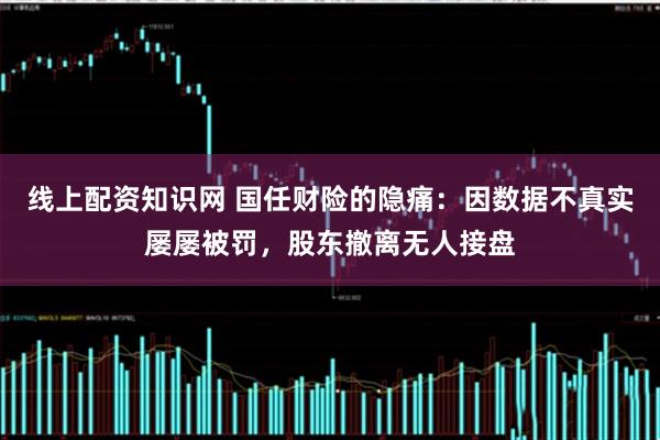 线上配资知识网 国任财险的隐痛：因数据不真实屡屡被罚，股东撤离无人接盘