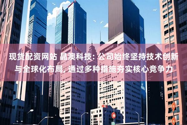 现货配资网站 晶澳科技: 公司始终坚持技术创新与全球化布局, 通过多种措施夯实核心竞争力