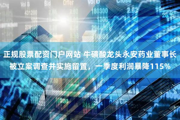 正规股票配资门户网站 牛磺酸龙头永安药业董事长被立案调查并实施留置，一季度利润暴降115%
