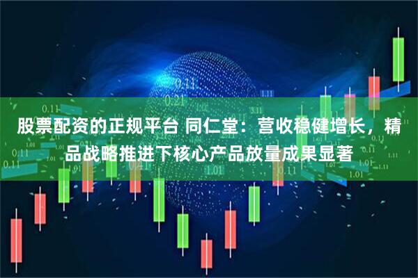 股票配资的正规平台 同仁堂：营收稳健增长，精品战略推进下核心产品放量成果显著