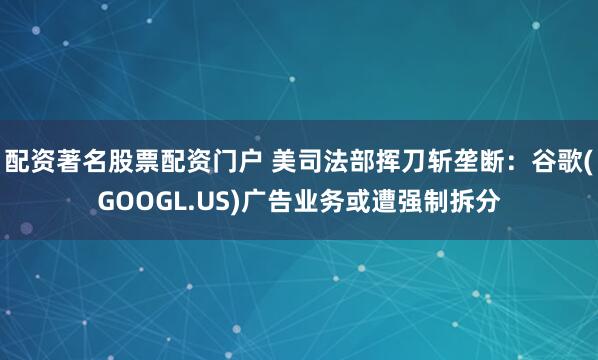 配资著名股票配资门户 美司法部挥刀斩垄断：谷歌(GOOGL.US)广告业务或遭强制拆分