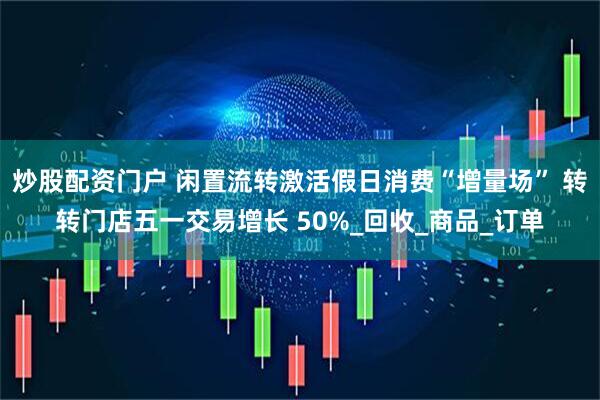 炒股配资门户 闲置流转激活假日消费“增量场” 转转门店五一交易增长 50%_回收_商品_订单
