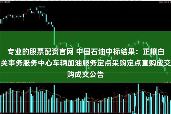 专业的股票配资官网 中国石油中标结果：正镶白旗机关事务服务中心车辆加油服务定点采购定点直购成交公告