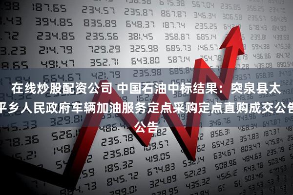 在线炒股配资公司 中国石油中标结果：突泉县太平乡人民政府车辆加油服务定点采购定点直购成交公告