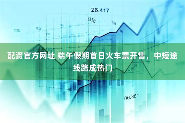配资官方网址 端午假期首日火车票开售，中短途线路成热门