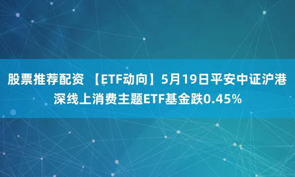 股票推荐配资 【ETF动向】5月19日平安中证沪港深线上消费主题ETF基金跌0.45%