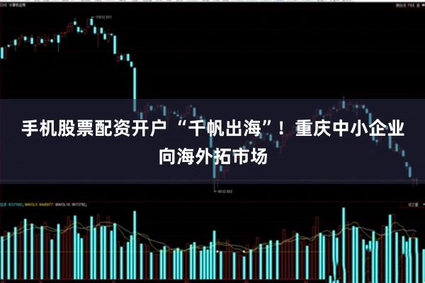手机股票配资开户 “千帆出海”！重庆中小企业向海外拓市场
