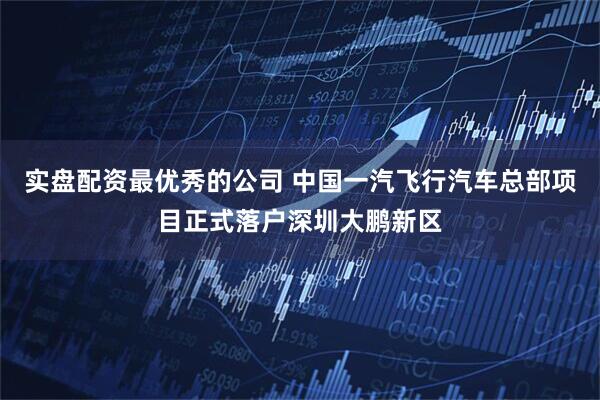 实盘配资最优秀的公司 中国一汽飞行汽车总部项目正式落户深圳大鹏新区
