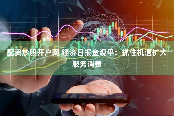 配资炒股开户网 经济日报金观平：抓住机遇扩大服务消费