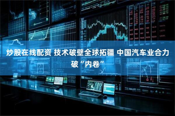 炒股在线配资 技术破壁全球拓疆 中国汽车业合力破“内卷”