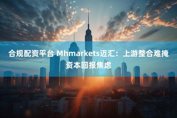 合规配资平台 Mhmarkets迈汇：上游整合难掩资本回报焦虑