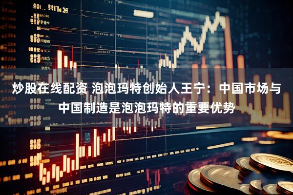 炒股在线配资 泡泡玛特创始人王宁：中国市场与中国制造是泡泡玛特的重要优势
