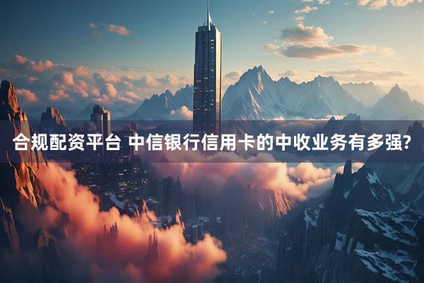 合规配资平台 中信银行信用卡的中收业务有多强?