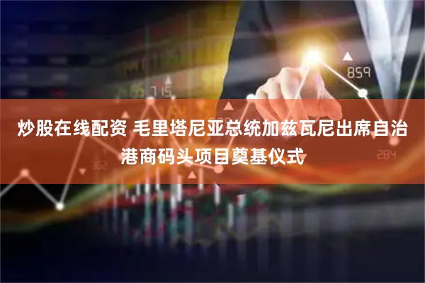 炒股在线配资 毛里塔尼亚总统加兹瓦尼出席自治港商码头项目奠基仪式