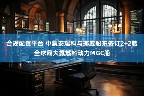 合规配资平台 中集安瑞科与挪威船东签订2+2艘全球最大氨燃料动力MGC船