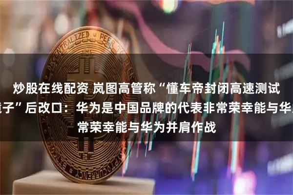 炒股在线配资 岚图高管称“懂车帝封闭高速测试如同一面镜子”后改口：华为是中国品牌的代表非常荣幸能与华为并肩作战