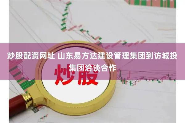 炒股配资网址 山东易方达建设管理集团到访城投集团洽谈合作