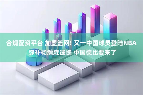合规配资平台 加盟篮网! 又一中国球员登陆NBA 弥补杨瀚森遗憾 中国德比要来了
