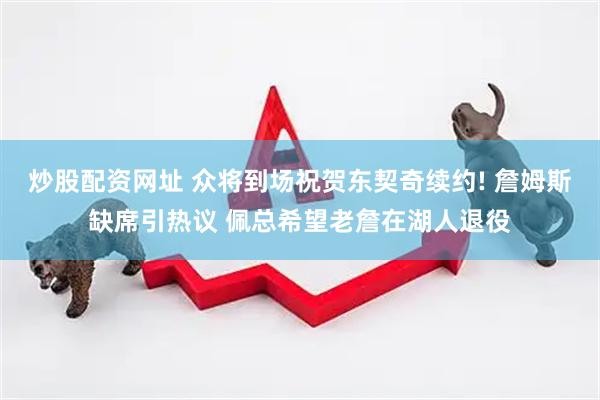 炒股配资网址 众将到场祝贺东契奇续约! 詹姆斯缺席引热议 佩总希望老詹在湖人退役