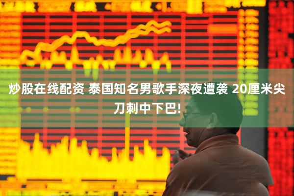 炒股在线配资 泰国知名男歌手深夜遭袭 20厘米尖刀刺中下巴!