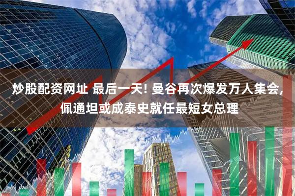 炒股配资网址 最后一天! 曼谷再次爆发万人集会, 佩通坦或成泰史就任最短女总理