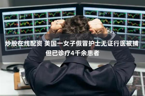 炒股在线配资 美国一女子假冒护士无证行医被捕 但已诊疗4千余患者