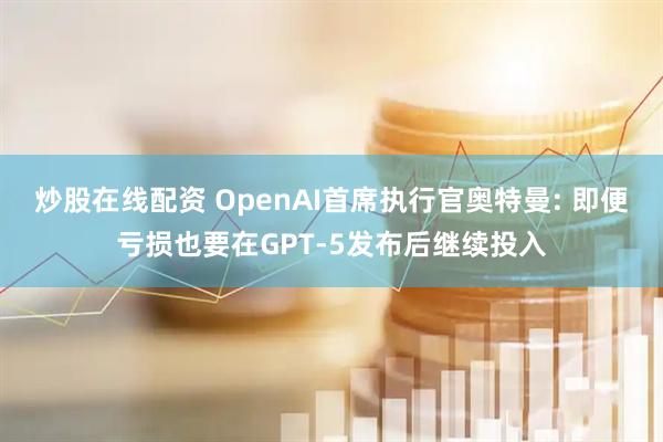 炒股在线配资 OpenAI首席执行官奥特曼: 即便亏损也要在GPT-5发布后继续投入