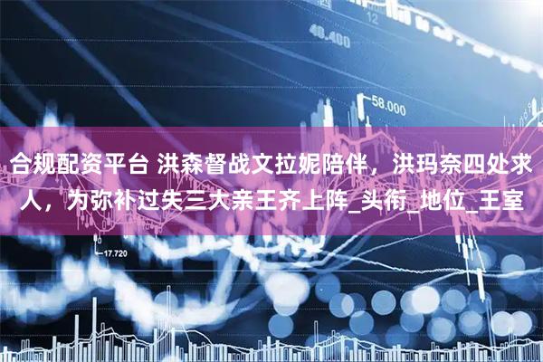 合规配资平台 洪森督战文拉妮陪伴，洪玛奈四处求人，为弥补过失三大亲王齐上阵_头衔_地位_王室