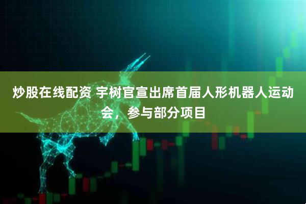 炒股在线配资 宇树官宣出席首届人形机器人运动会，参与部分项目