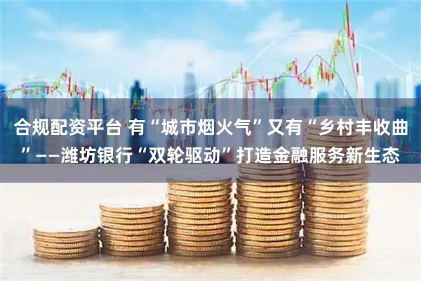 合规配资平台 有“城市烟火气”又有“乡村丰收曲”——潍坊银行“双轮驱动”打造金融服务新生态