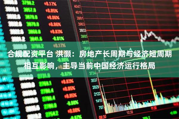 合规配资平台 洪灏：房地产长周期与经济短周期相互影响，主导当前中国经济运行格局