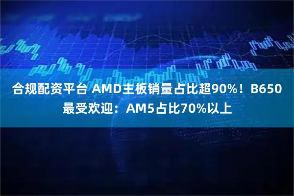 合规配资平台 AMD主板销量占比超90%！B650最受欢迎：AM5占比70%以上